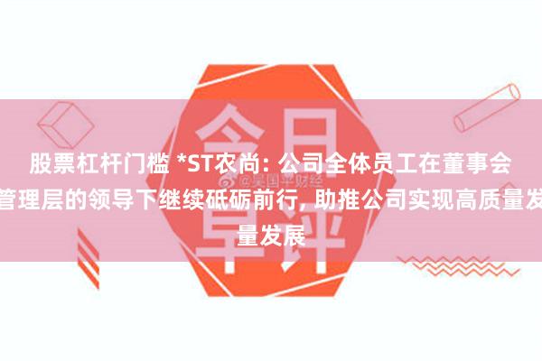 股票杠杆门槛 *ST农尚: 公司全体员工在董事会及管理层的领导下继续砥砺前行, 助推公司实现高质量发展
