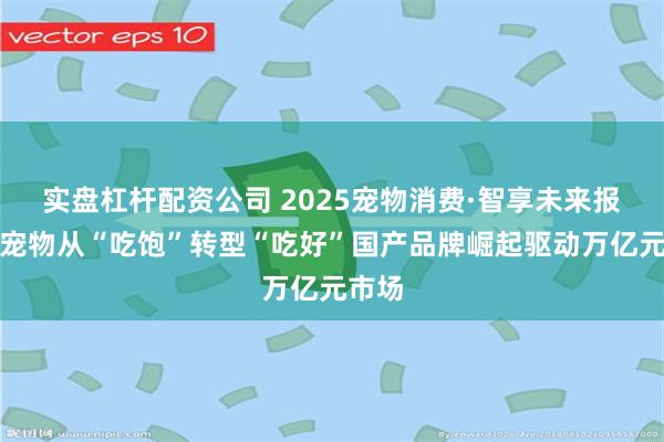 实盘杠杆配资公司 2025宠物消费·智享未来报告丨宠物从“吃饱”转型“吃好”国产品牌崛起驱动万亿元市场