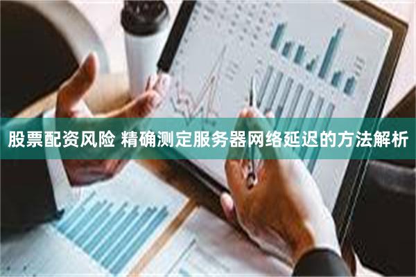 股票配资风险 精确测定服务器网络延迟的方法解析