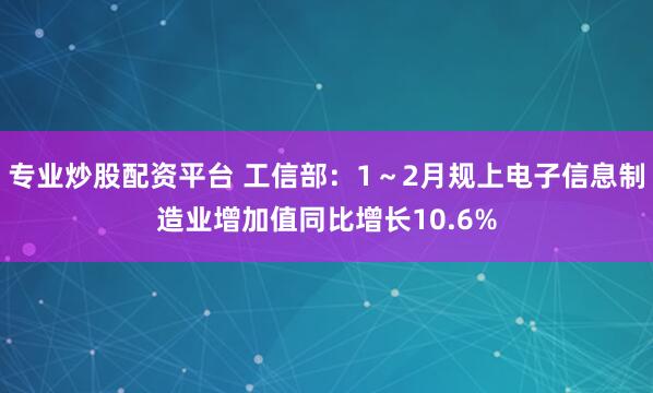 专业炒股配资平台 工信部：1～2月规上电子信息制造业增加值同比增长10.6%