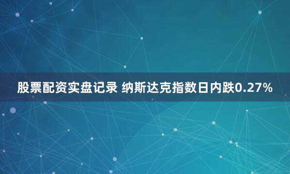 股票配资实盘记录 纳斯达克指数日内跌0.27%