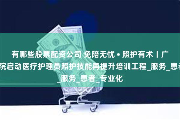 有哪些股票配资公司 免陪无忧 • 照护有术丨广东省中医院启动医疗护理员照护技能再提升培训工程_服务_患者_专业化