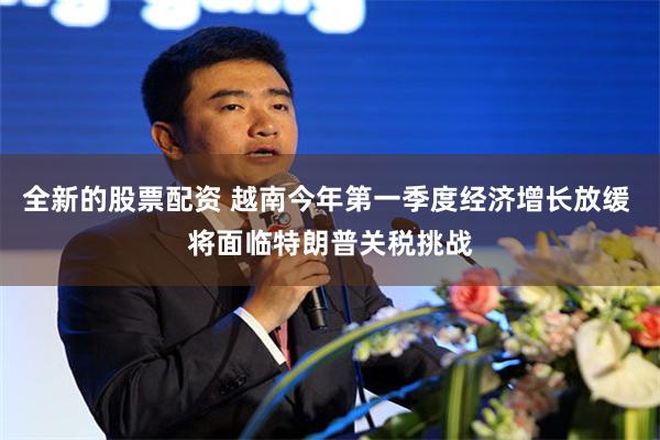全新的股票配资 越南今年第一季度经济增长放缓 将面临特朗普关税挑战