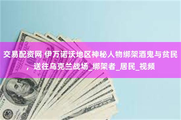 交易配资网 伊万诺沃地区神秘人物绑架酒鬼与贫民，送往乌克兰战场_绑架者_居民_视频