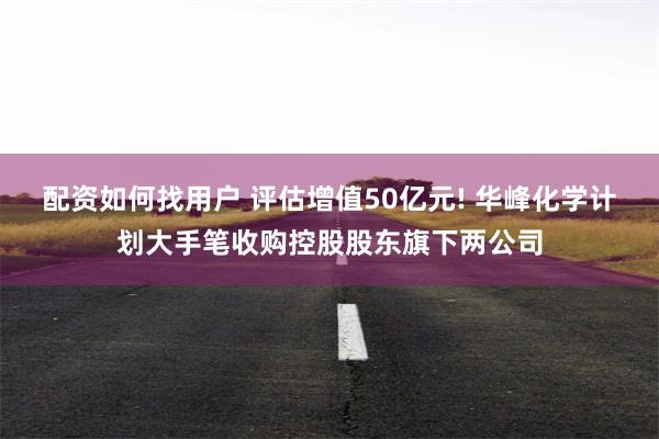 配资如何找用户 评估增值50亿元! 华峰化学计划大手笔收购控股股东旗下两公司