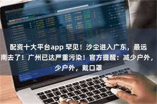 配资十大平台app 罕见！沙尘进入广东，最远吹到海南去了！广州已达严重污染！官方提醒：减少户外，戴口罩