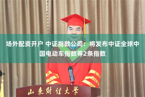 场外配资开户 中证指数公司：将发布中证全球中国电动车指数等2条指数