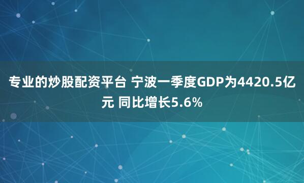 专业的炒股配资平台 宁波一季度GDP为4420.5亿元 同比增长5.6%