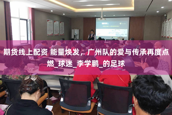 期货线上配资 能量焕发，广州队的爱与传承再度点燃_球迷_李学鹏_的足球