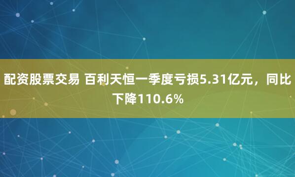 配资股票交易 百利天恒一季度亏损5.31亿元，同比下降110.6%