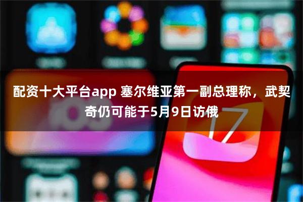 配资十大平台app 塞尔维亚第一副总理称，武契奇仍可能于5月9日访俄