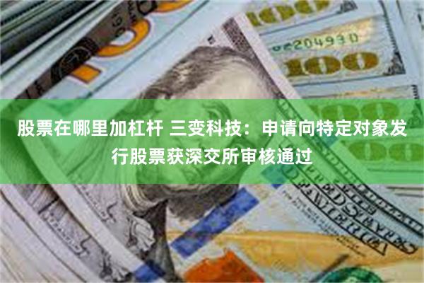 股票在哪里加杠杆 三变科技：申请向特定对象发行股票获深交所审核通过