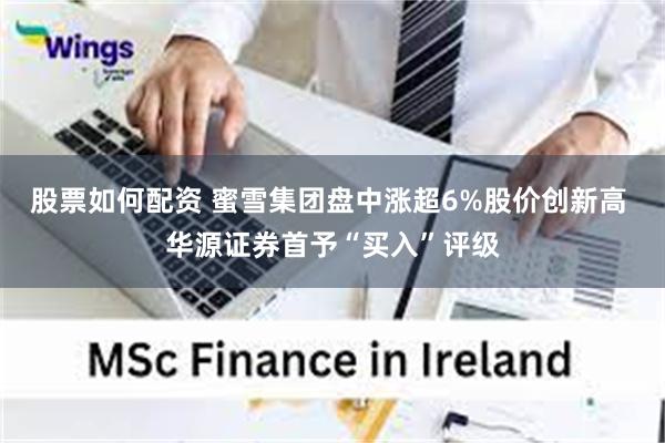 股票如何配资 蜜雪集团盘中涨超6%股价创新高 华源证券首予“买入”评级