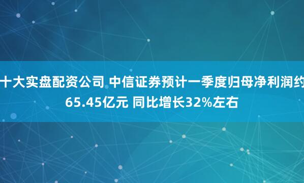 十大实盘配资公司 中信证券预计一季度归母净利润约65.45亿元 同比增长32%左右