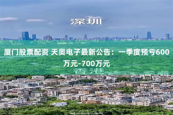 厦门股票配资 天奥电子最新公告：一季度预亏600万元-700万元
