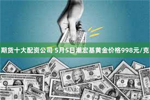 期货十大配资公司 5月5日潮宏基黄金价格998元/克
