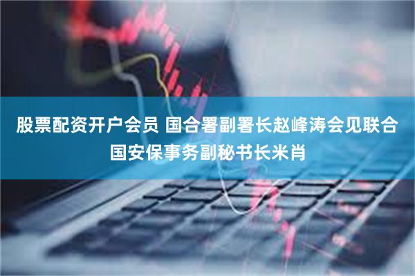 股票配资开户会员 国合署副署长赵峰涛会见联合国安保事务副秘书长米肖