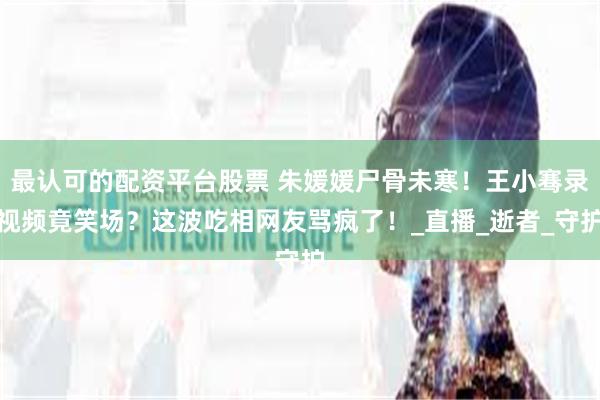 最认可的配资平台股票 朱媛媛尸骨未寒！王小骞录视频竟笑场？这波吃相网友骂疯了！_直播_逝者_守护