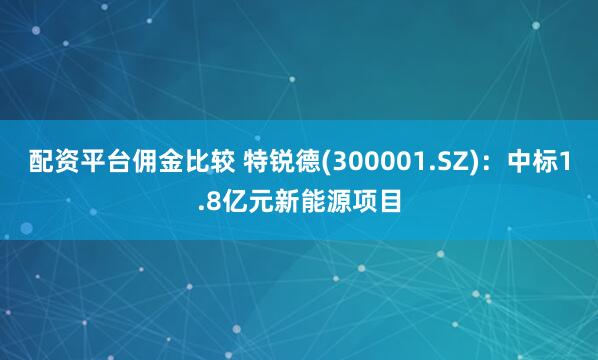 配资平台佣金比较 特锐德(300001.SZ)：中标1.8亿元新能源项目