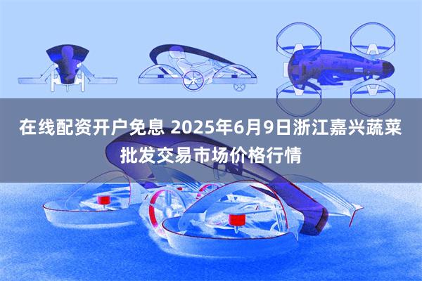 在线配资开户免息 2025年6月9日浙江嘉兴蔬菜批发交易市场价格行情