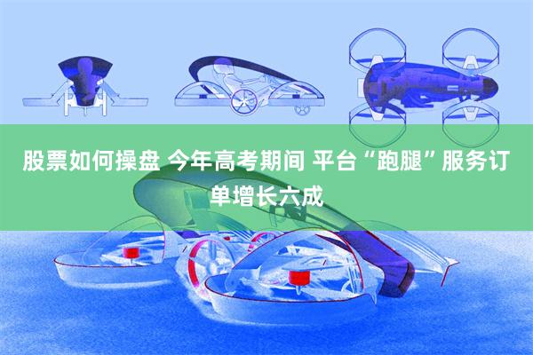 股票如何操盘 今年高考期间 平台“跑腿”服务订单增长六成