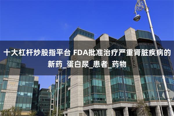 十大杠杆炒股指平台 FDA批准治疗严重肾脏疾病的新药_蛋白尿_患者_药物