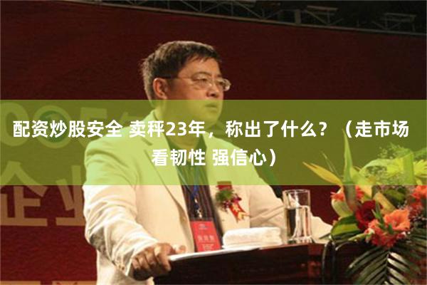 配资炒股安全 卖秤23年，称出了什么？（走市场 看韧性 强信心）