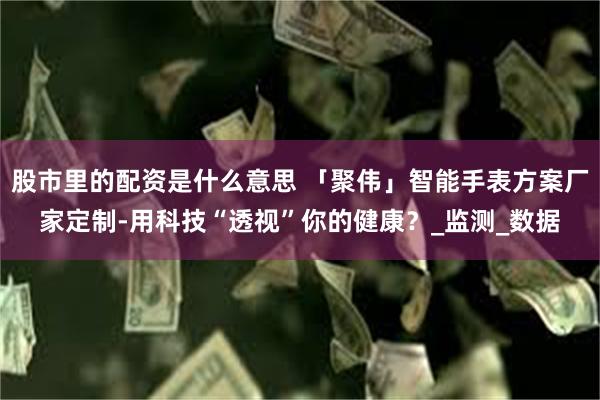 股市里的配资是什么意思 「聚伟」智能手表方案厂家定制-用科技“透视”你的健康？_监测_数据