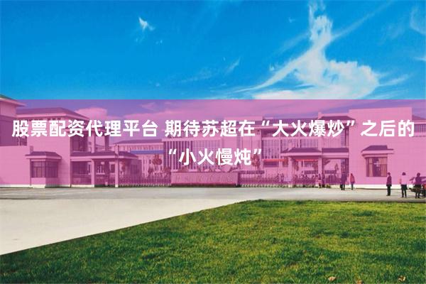 股票配资代理平台 期待苏超在“大火爆炒”之后的“小火慢炖”