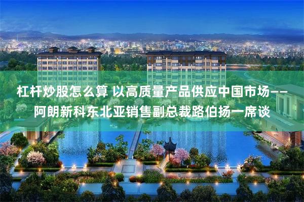 杠杆炒股怎么算 以高质量产品供应中国市场——阿朗新科东北亚销售副总裁路伯扬一席谈