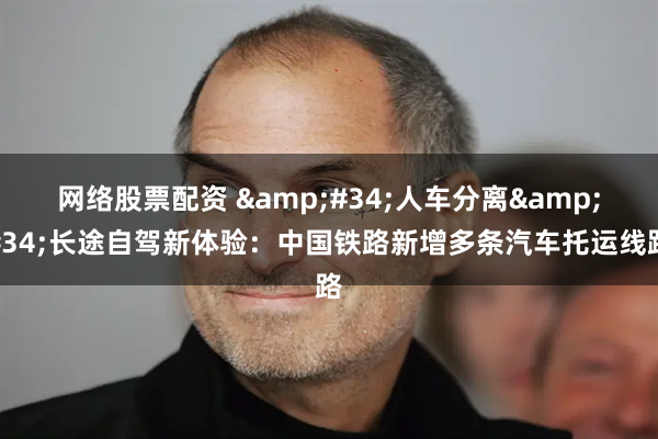 网络股票配资 &#34;人车分离&#34;长途自驾新体验：中国铁路新增多条汽车托运线路
