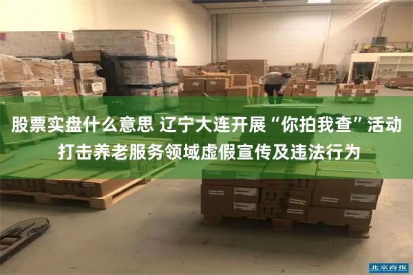 股票实盘什么意思 辽宁大连开展“你拍我查”活动 打击养老服务领域虚假宣传及违法行为