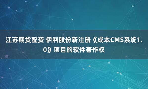 江苏期货配资 伊利股份新注册《成本CMS系统1.0》项目的软件著作权