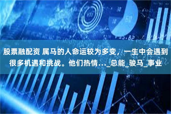 股票融配资 属马的人命运较为多变，一生中会遇到很多机遇和挑战。他们热情…_总能_骏马_事业