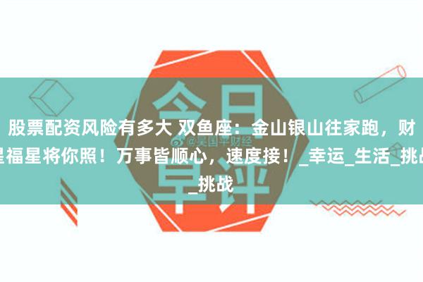 股票配资风险有多大 双鱼座：金山银山往家跑，财星福星将你照！万事皆顺心，速度接！_幸运_生活_挑战