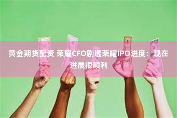 黄金期货配资 荣耀CFO剧透荣耀IPO进度：现在进展很顺利