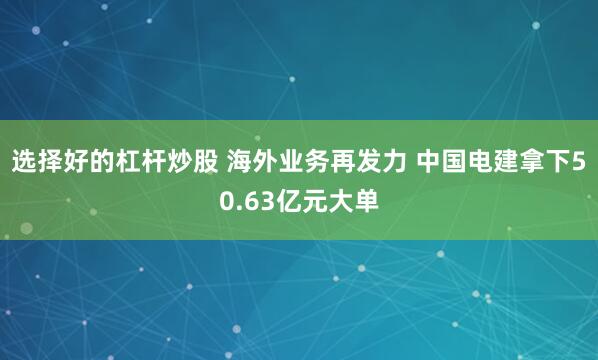 选择好的杠杆炒股 海外业务再发力 中国电建拿下50.63亿元大单